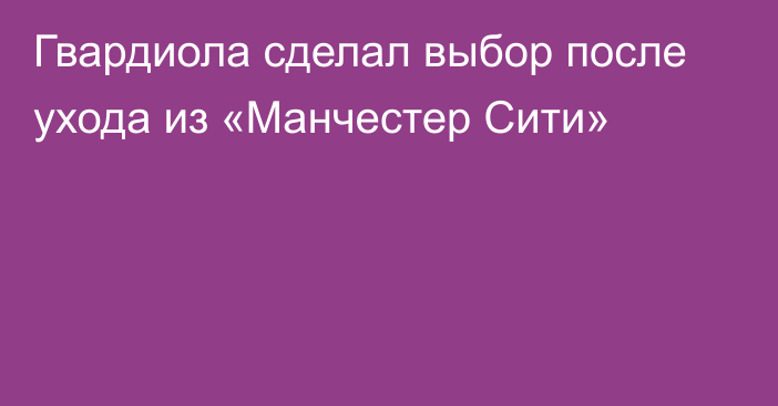 Гвардиола сделал выбор после ухода из «Манчестер Сити»