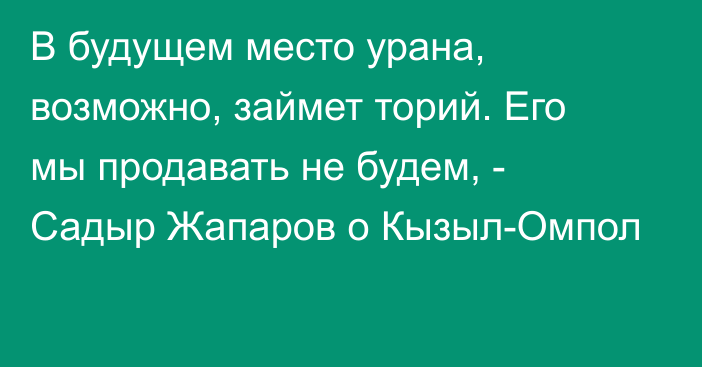 В будущем место урана, возможно, займет торий. Его мы продавать не будем, - Садыр Жапаров о Кызыл-Омпол