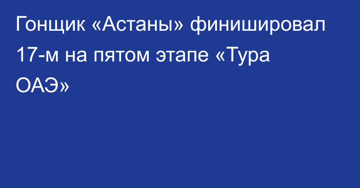 Гонщик «Астаны» финишировал 17-м на пятом этапе «Тура ОАЭ»