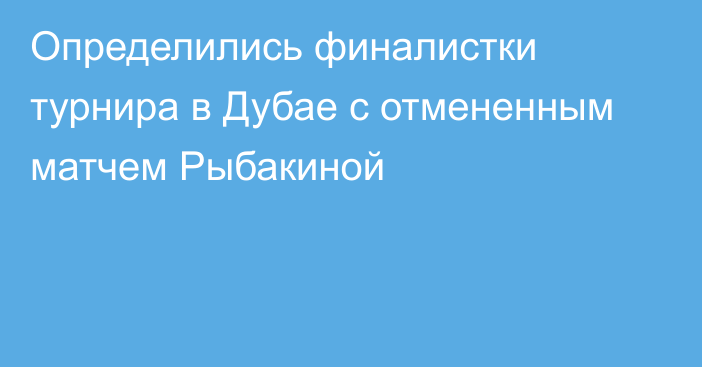 Определились финалистки турнира в Дубае с отмененным матчем Рыбакиной