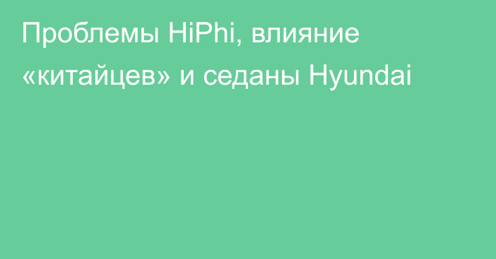 Проблемы HiPhi, влияние «китайцев» и седаны Hyundai