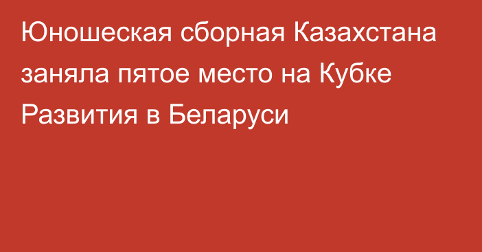 Юношеская сборная Казахстана заняла пятое место на Кубке Развития в Беларуси