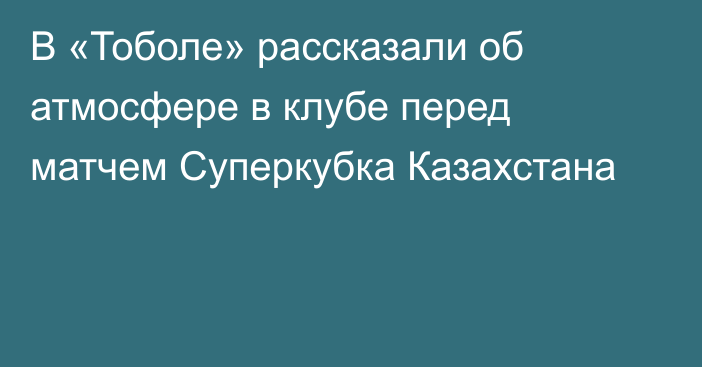 В «Тоболе» рассказали об атмосфере в клубе перед матчем Суперкубка Казахстана