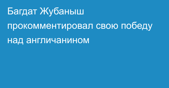 Багдат Жубаныш прокомментировал свою победу над англичанином