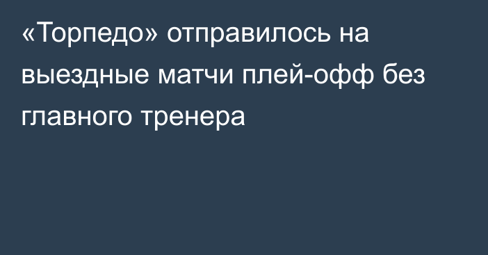 «Торпедо» отправилось на выездные матчи плей-офф без главного тренера