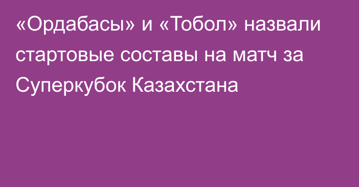 «Ордабасы» и «Тобол» назвали стартовые составы на матч за Суперкубок Казахстана