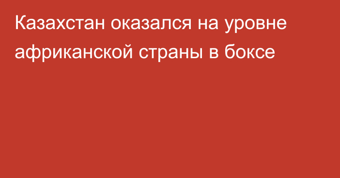 Казахстан оказался на уровне африканской страны в боксе