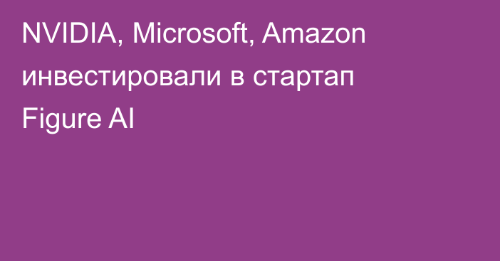 NVIDIA, Microsoft, Amazon инвестировали в стартап Figure AI