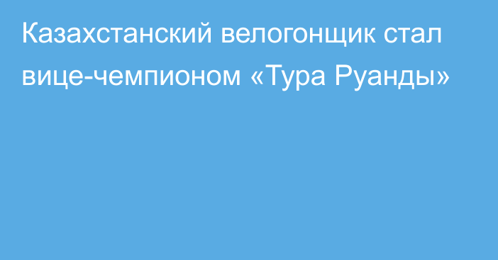 Казахстанский велогонщик стал вице-чемпионом «Тура Руанды»