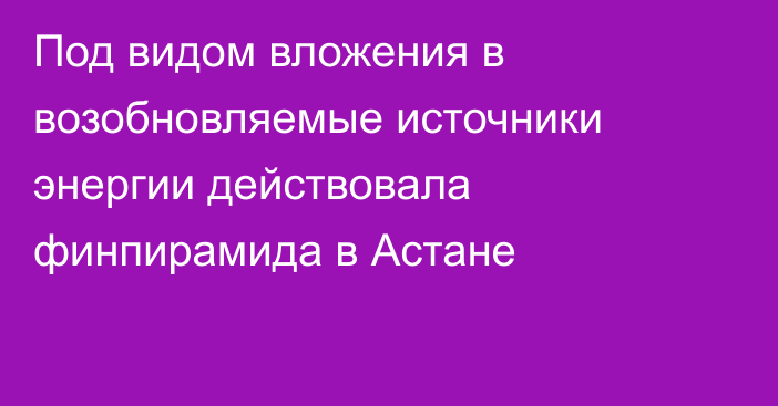 Под видом вложения в возобновляемые источники энергии действовала финпирамида в Астане