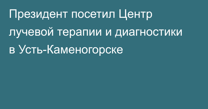 Президент посетил Центр лучевой терапии и диагностики в Усть-Каменогорске