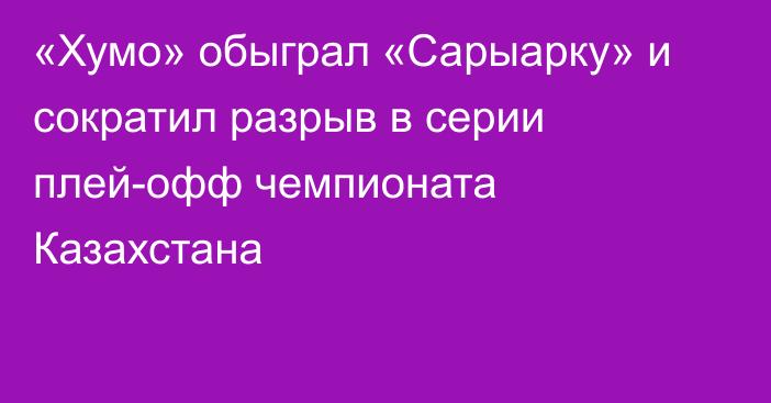 «Хумо» обыграл «Сарыарку» и сократил разрыв в серии плей-офф чемпионата Казахстана