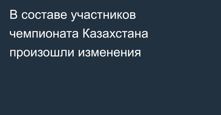 В составе участников чемпионата Казахстана произошли изменения