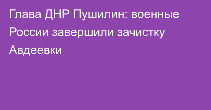 Глава ДНР Пушилин: военные России завершили зачистку Авдеевки