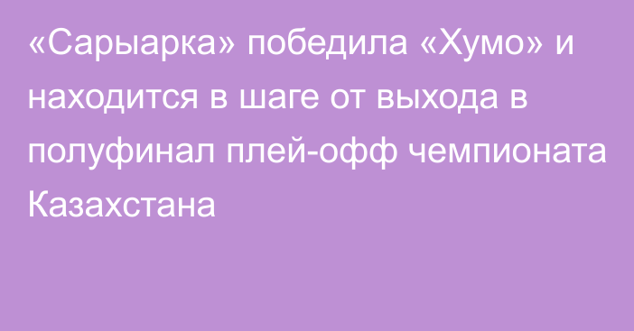 «Сарыарка» победила «Хумо» и находится в шаге от выхода в полуфинал плей-офф чемпионата Казахстана