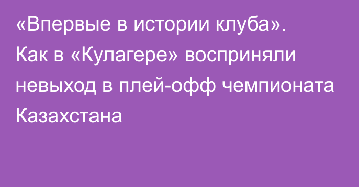 «Впервые в истории клуба». Как в «Кулагере» восприняли невыход в плей-офф чемпионата Казахстана