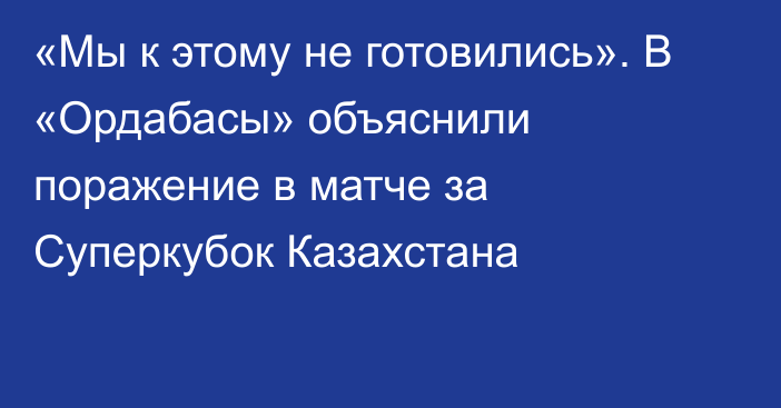 «Мы к этому не готовились». В «Ордабасы» объяснили поражение в матче за Суперкубок Казахстана