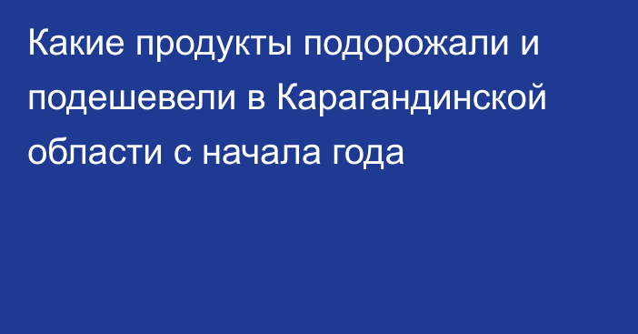 Какие продукты подорожали и подешевели в Карагандинской области с начала года