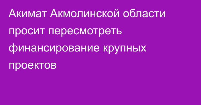 Акимат Акмолинской области просит пересмотреть финансирование крупных проектов