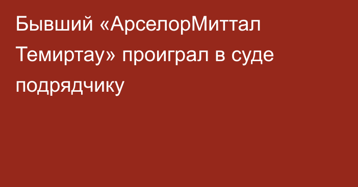 Бывший «АрселорМиттал Темиртау» проиграл в суде подрядчику