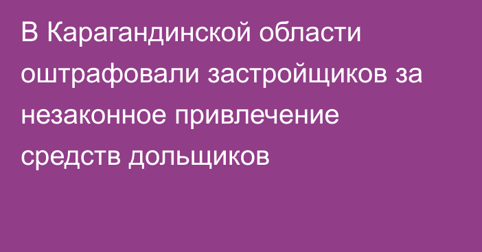 В Карагандинской области оштрафовали застройщиков за незаконное привлечение средств дольщиков