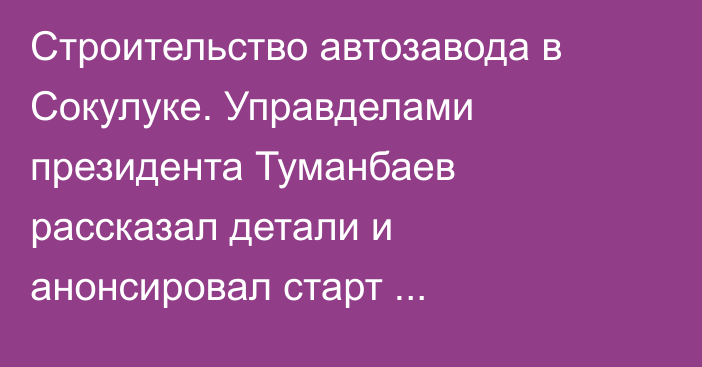 Строительство автозавода в Сокулуке. Управделами президента Туманбаев рассказал детали и анонсировал старт строительства Асмана в мае