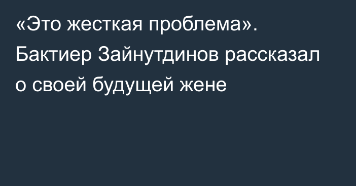 «Это жесткая проблема». Бактиер Зайнутдинов рассказал о своей будущей жене