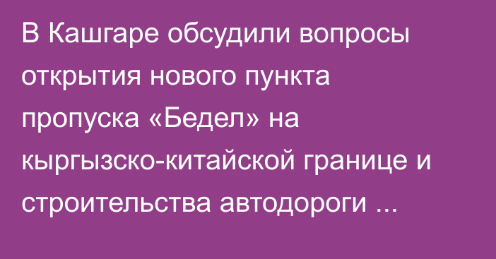 В Кашгаре обсудили вопросы открытия нового пункта пропуска «Бедел» на кыргызско-китайской границе и строительства автодороги Барскоон—Учтурфан—Аксу