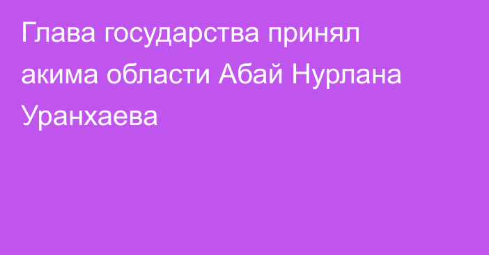 Глава государства принял акима области Абай Нурлана Уранхаева