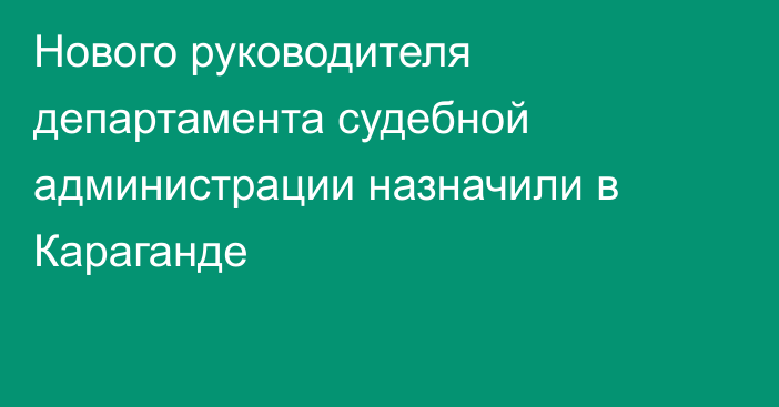 Нового руководителя департамента судебной администрации назначили в Караганде