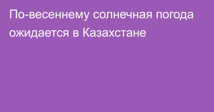 По-весеннему солнечная погода ожидается в Казахстане