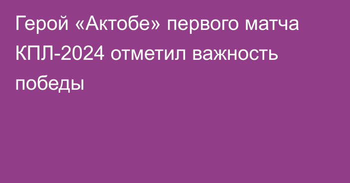 Герой «Актобе» первого матча КПЛ-2024 отметил важность победы