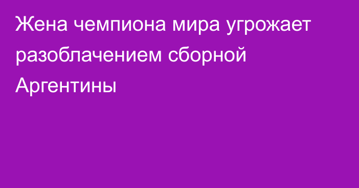 Жена чемпиона мира угрожает разоблачением сборной Аргентины