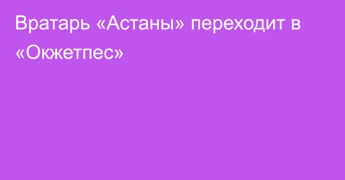 Вратарь «Астаны» переходит в «Окжетпес»