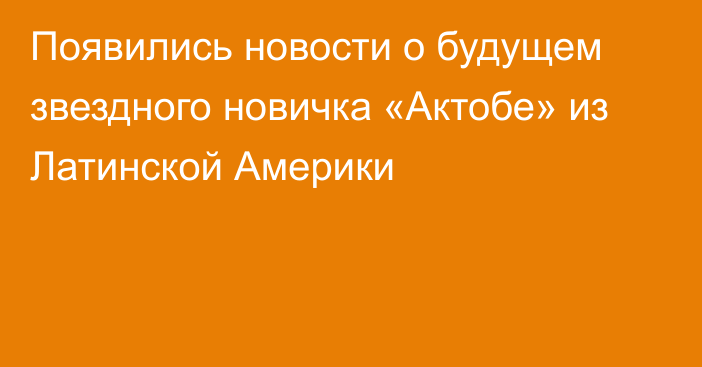 Появились новости о будущем звездного новичка «Актобе» из Латинской Америки