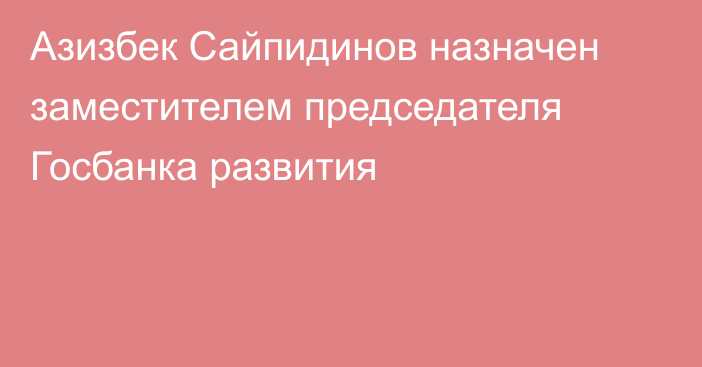 Азизбек Сайпидинов назначен заместителем председателя Госбанка развития