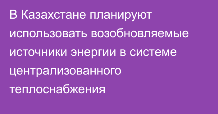 В Казахстане планируют использовать возобновляемые источники энергии в системе централизованного теплоснабжения