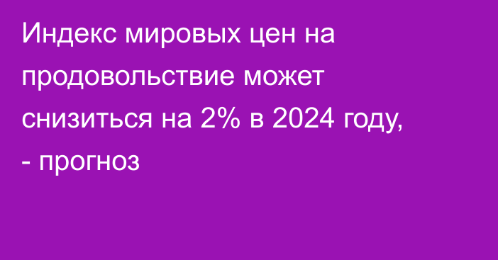 Индекс мировых цен на продовольствие может снизиться на 2% в 2024 году, - прогноз