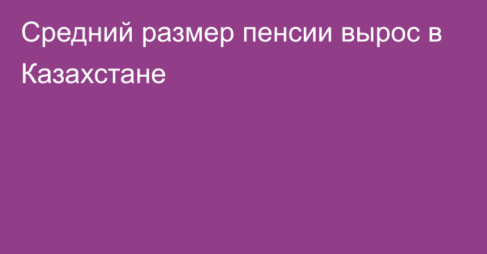 Средний размер пенсии вырос в Казахстане