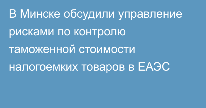 В Минске обсудили управление рисками по контролю таможенной стоимости налогоемких товаров в ЕАЭС