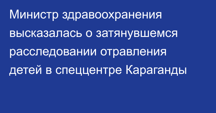 Министр здравоохранения высказалась о затянувшемся расследовании отравления детей в спеццентре Караганды