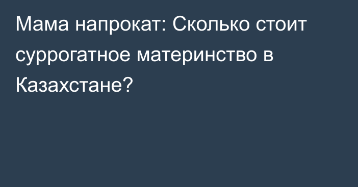 Мама напрокат: Сколько стоит суррогатное материнство в Казахстане?