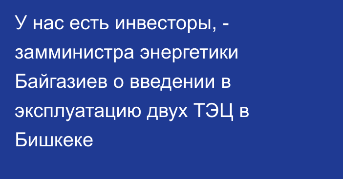 У нас есть инвесторы, - замминистра энергетики Байгазиев о введении в эксплуатацию двух ТЭЦ в Бишкеке 