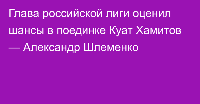 Глава российской лиги оценил шансы в поединке Куат Хамитов — Александр Шлеменко