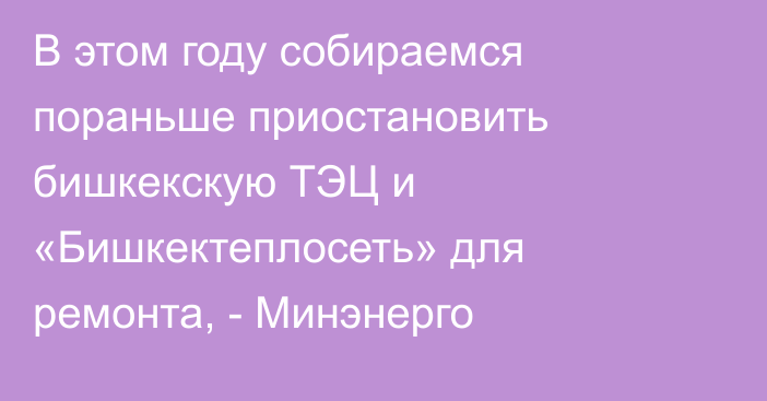 В этом году собираемся пораньше приостановить бишкекскую ТЭЦ и «Бишкектеплосеть» для ремонта, - Минэнерго