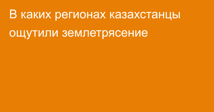 В каких регионах казахстанцы ощутили землетрясение