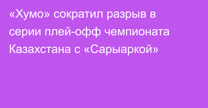 «Хумо» сократил разрыв в серии плей-офф чемпионата Казахстана с «Сарыаркой»