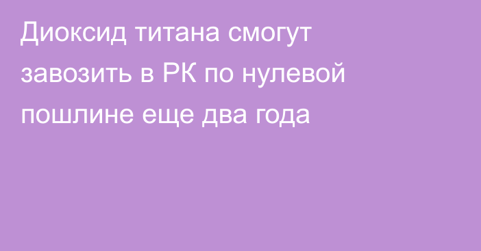 Диоксид титана смогут завозить в РК по нулевой пошлине еще два года