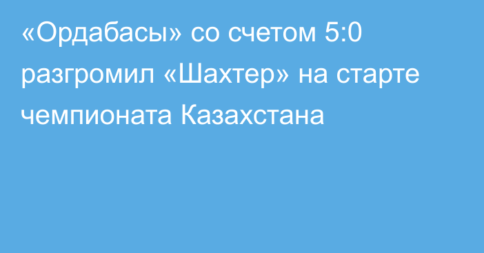 «Ордабасы» со счетом 5:0 разгромил «Шахтер» на старте чемпионата Казахстана