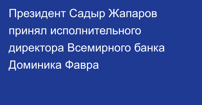 Президент Садыр Жапаров принял исполнительного директора Всемирного банка Доминика Фавра